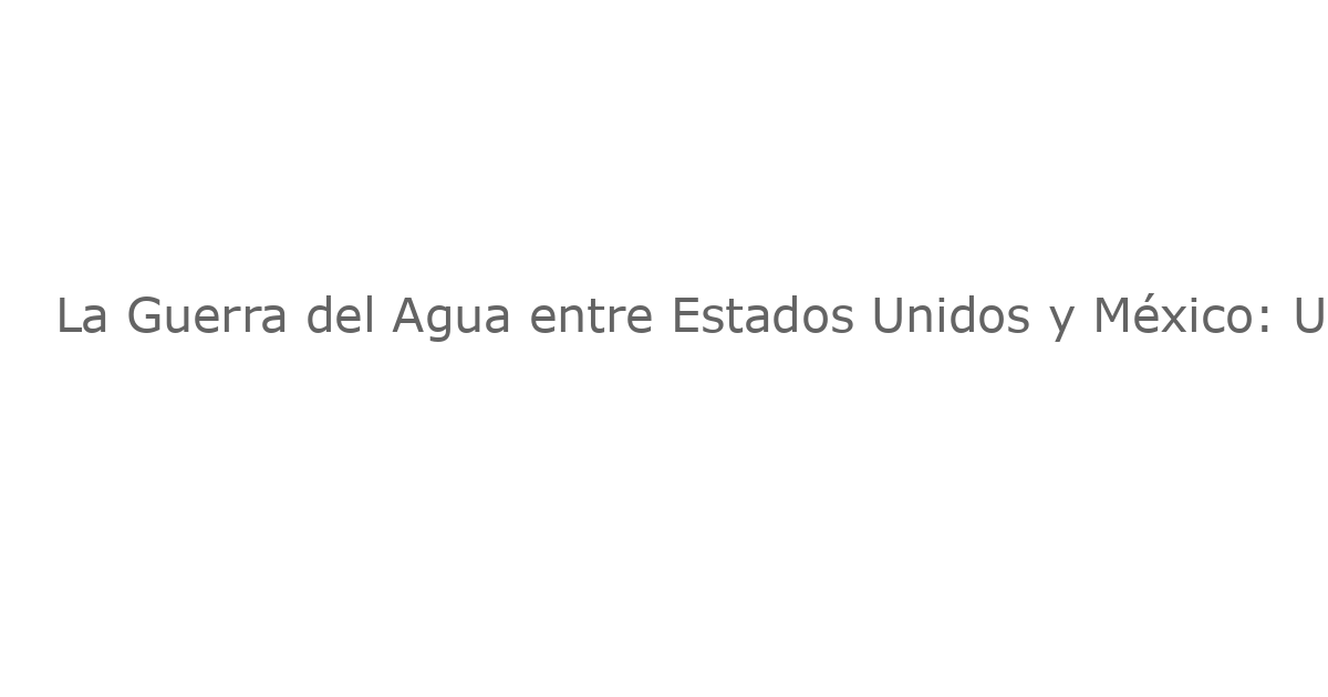 La Guerra del Agua entre Estados Unidos y México: Una Lucha Silenciosa que Ya Comienza