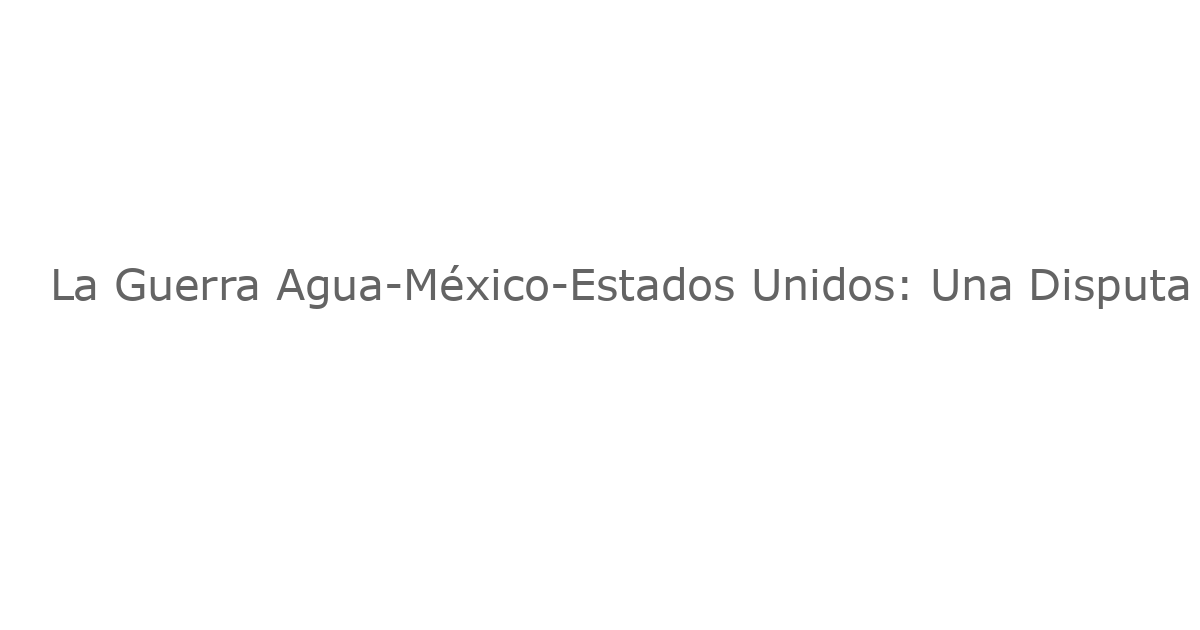 La Guerra Agua-México-Estados Unidos: Una Disputa en la Frontera